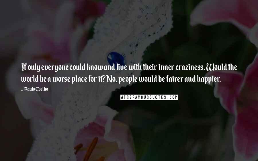 Paulo Coelho Quotes: If only everyone could know and live with their inner craziness. Would the world be a worse place for it? No, people would be fairer and happier.