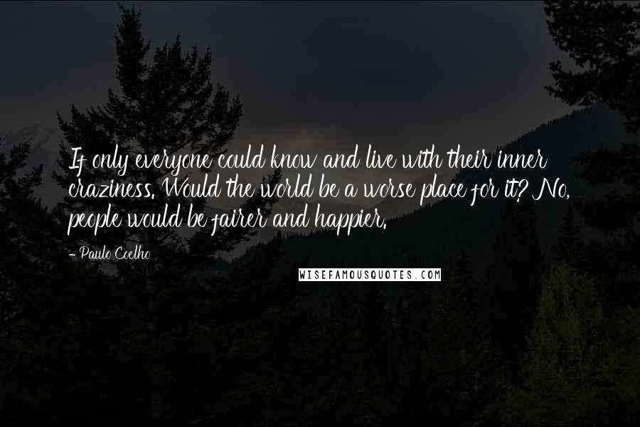 Paulo Coelho Quotes: If only everyone could know and live with their inner craziness. Would the world be a worse place for it? No, people would be fairer and happier.