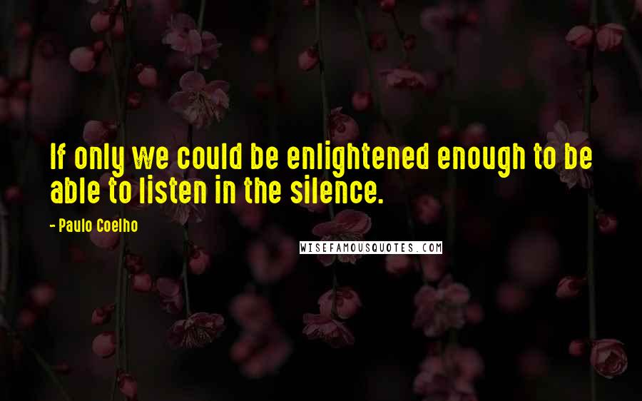 Paulo Coelho Quotes: If only we could be enlightened enough to be able to listen in the silence.