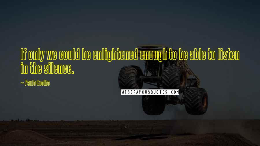 Paulo Coelho Quotes: If only we could be enlightened enough to be able to listen in the silence.