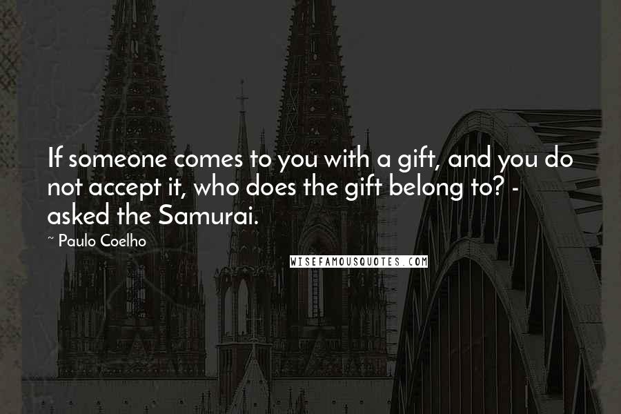 Paulo Coelho Quotes: If someone comes to you with a gift, and you do not accept it, who does the gift belong to? - asked the Samurai.