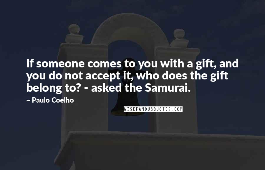 Paulo Coelho Quotes: If someone comes to you with a gift, and you do not accept it, who does the gift belong to? - asked the Samurai.