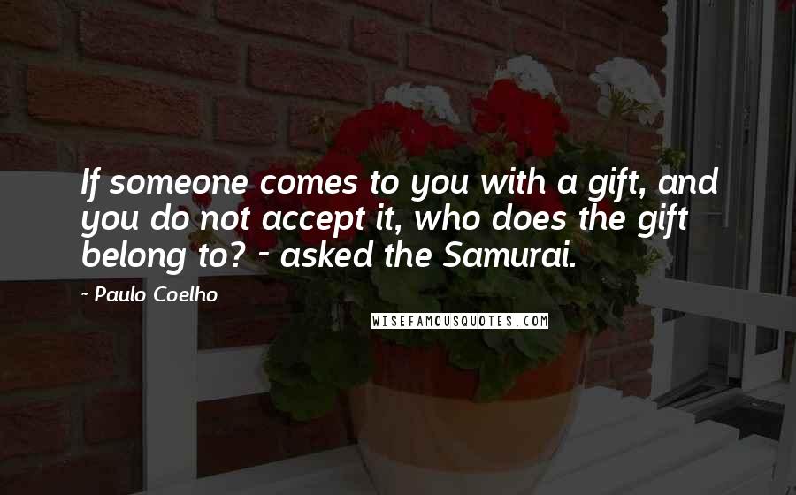 Paulo Coelho Quotes: If someone comes to you with a gift, and you do not accept it, who does the gift belong to? - asked the Samurai.