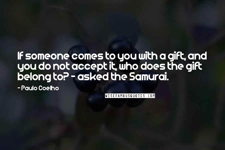 Paulo Coelho Quotes: If someone comes to you with a gift, and you do not accept it, who does the gift belong to? - asked the Samurai.