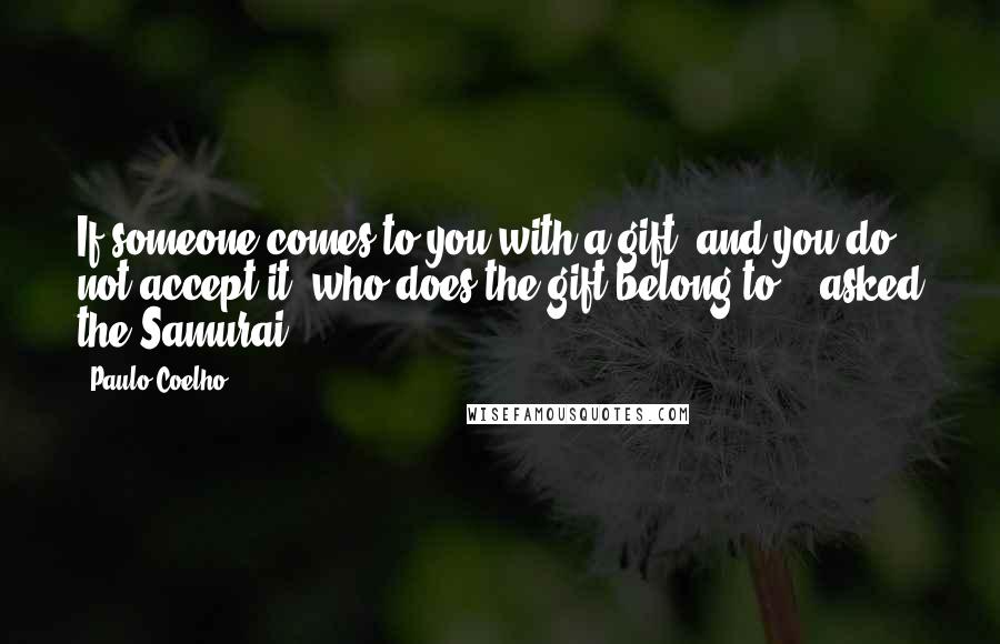 Paulo Coelho Quotes: If someone comes to you with a gift, and you do not accept it, who does the gift belong to? - asked the Samurai.