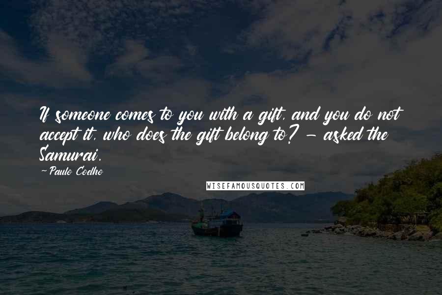 Paulo Coelho Quotes: If someone comes to you with a gift, and you do not accept it, who does the gift belong to? - asked the Samurai.