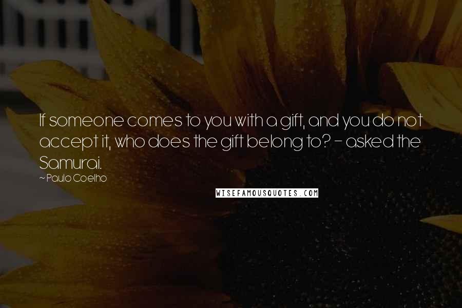 Paulo Coelho Quotes: If someone comes to you with a gift, and you do not accept it, who does the gift belong to? - asked the Samurai.