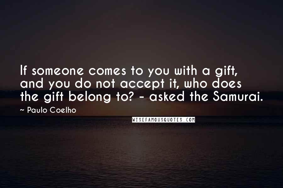 Paulo Coelho Quotes: If someone comes to you with a gift, and you do not accept it, who does the gift belong to? - asked the Samurai.
