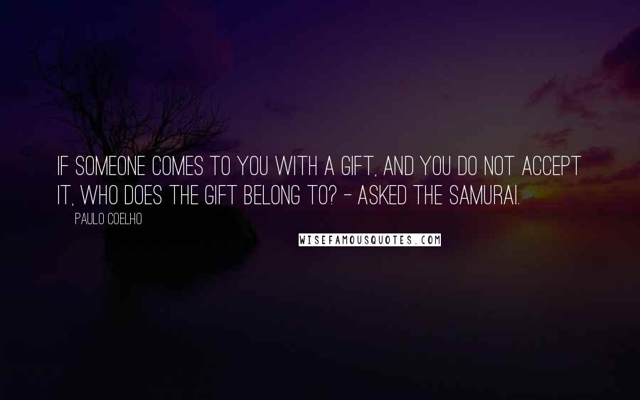 Paulo Coelho Quotes: If someone comes to you with a gift, and you do not accept it, who does the gift belong to? - asked the Samurai.