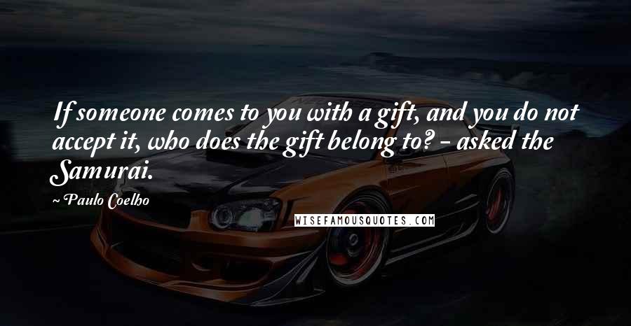 Paulo Coelho Quotes: If someone comes to you with a gift, and you do not accept it, who does the gift belong to? - asked the Samurai.