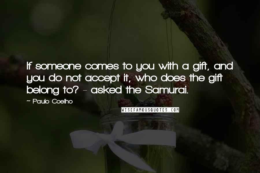 Paulo Coelho Quotes: If someone comes to you with a gift, and you do not accept it, who does the gift belong to? - asked the Samurai.