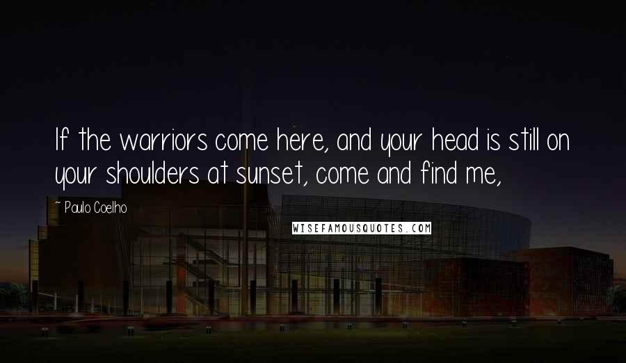 Paulo Coelho Quotes: If the warriors come here, and your head is still on your shoulders at sunset, come and find me,