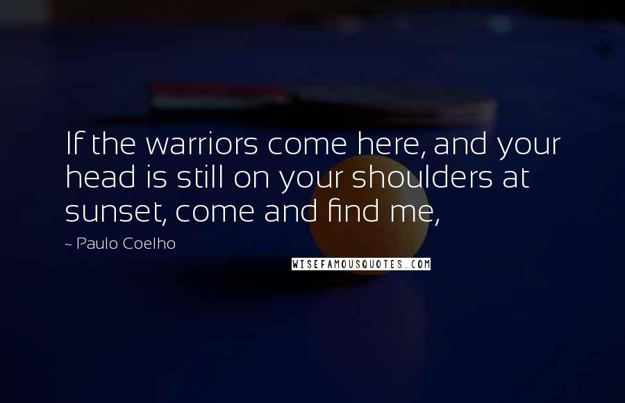 Paulo Coelho Quotes: If the warriors come here, and your head is still on your shoulders at sunset, come and find me,