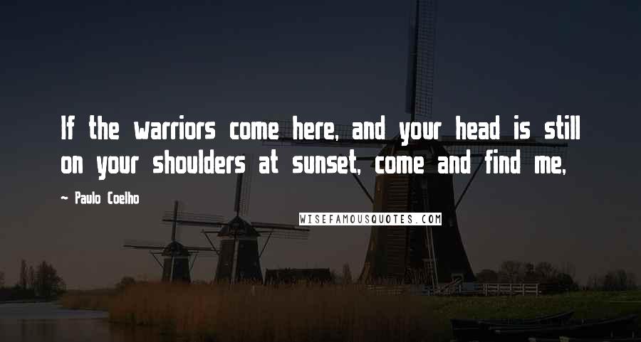 Paulo Coelho Quotes: If the warriors come here, and your head is still on your shoulders at sunset, come and find me,