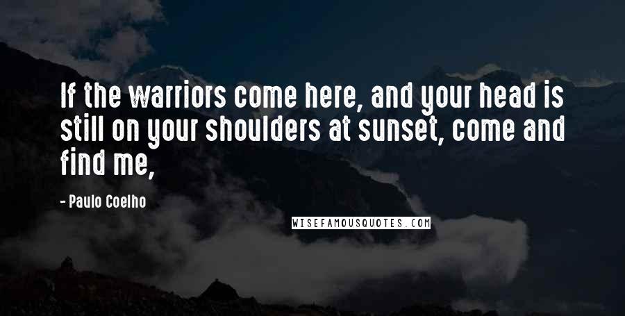 Paulo Coelho Quotes: If the warriors come here, and your head is still on your shoulders at sunset, come and find me,