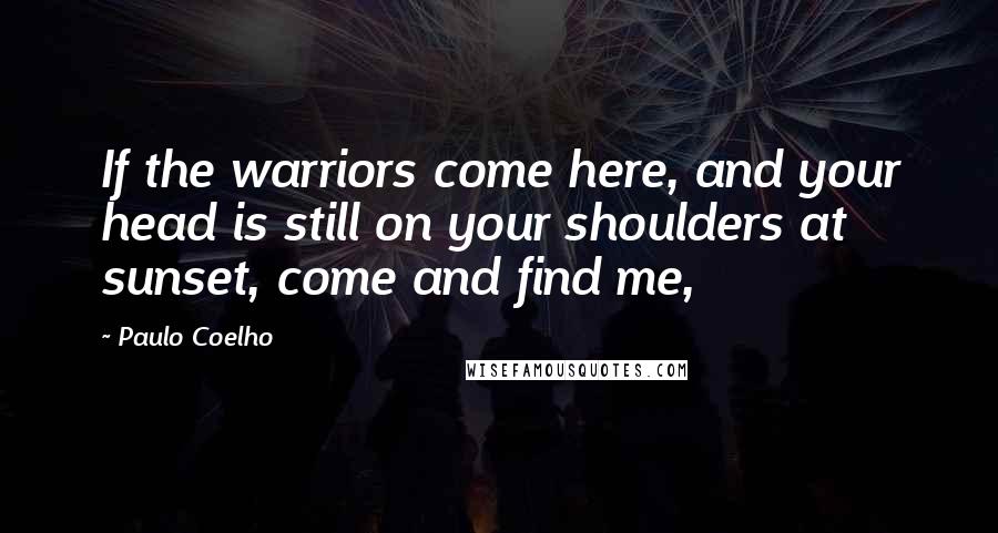 Paulo Coelho Quotes: If the warriors come here, and your head is still on your shoulders at sunset, come and find me,