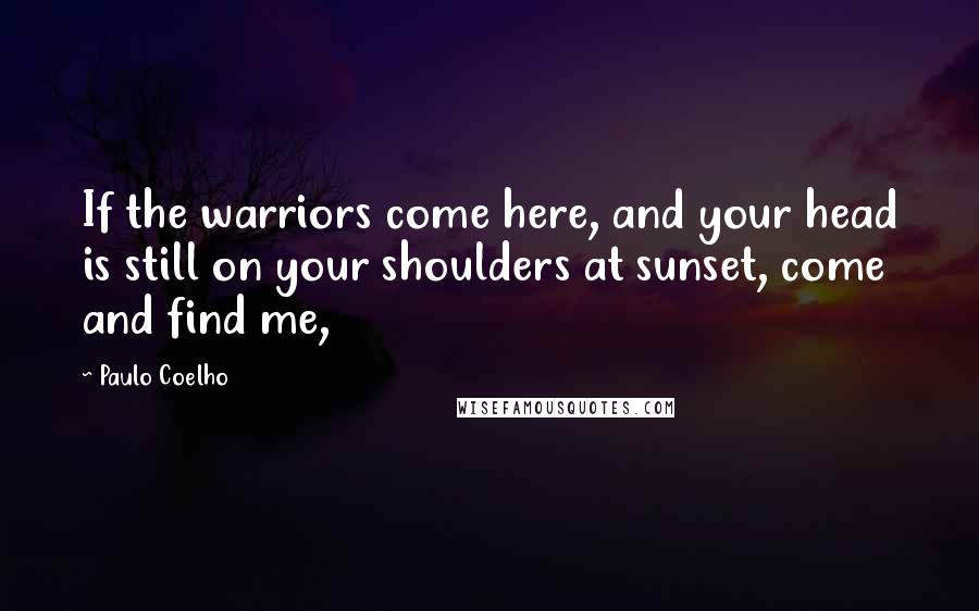 Paulo Coelho Quotes: If the warriors come here, and your head is still on your shoulders at sunset, come and find me,