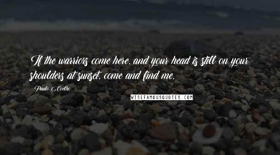 Paulo Coelho Quotes: If the warriors come here, and your head is still on your shoulders at sunset, come and find me,