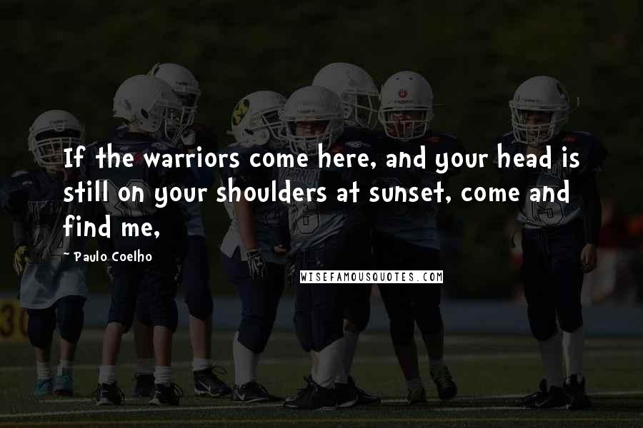Paulo Coelho Quotes: If the warriors come here, and your head is still on your shoulders at sunset, come and find me,