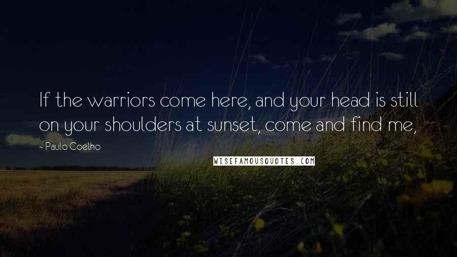 Paulo Coelho Quotes: If the warriors come here, and your head is still on your shoulders at sunset, come and find me,