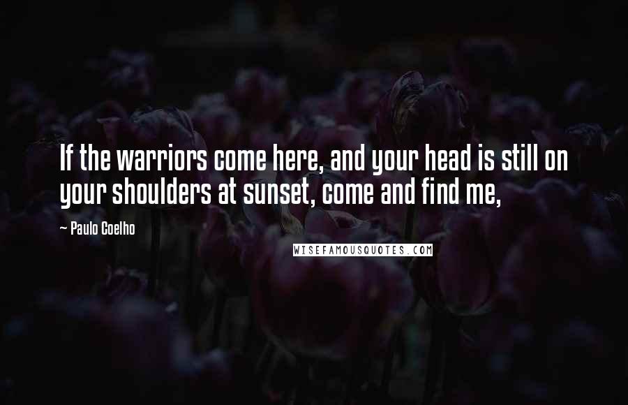 Paulo Coelho Quotes: If the warriors come here, and your head is still on your shoulders at sunset, come and find me,