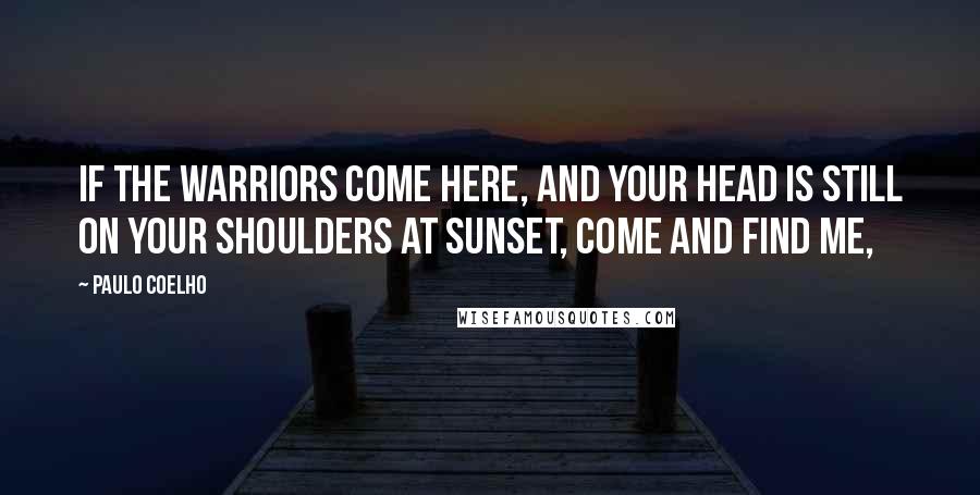 Paulo Coelho Quotes: If the warriors come here, and your head is still on your shoulders at sunset, come and find me,