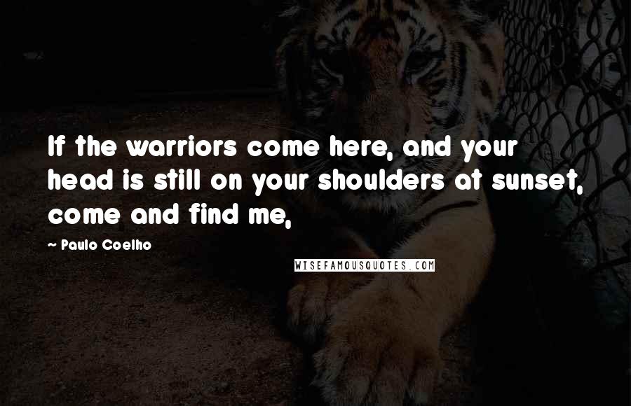 Paulo Coelho Quotes: If the warriors come here, and your head is still on your shoulders at sunset, come and find me,