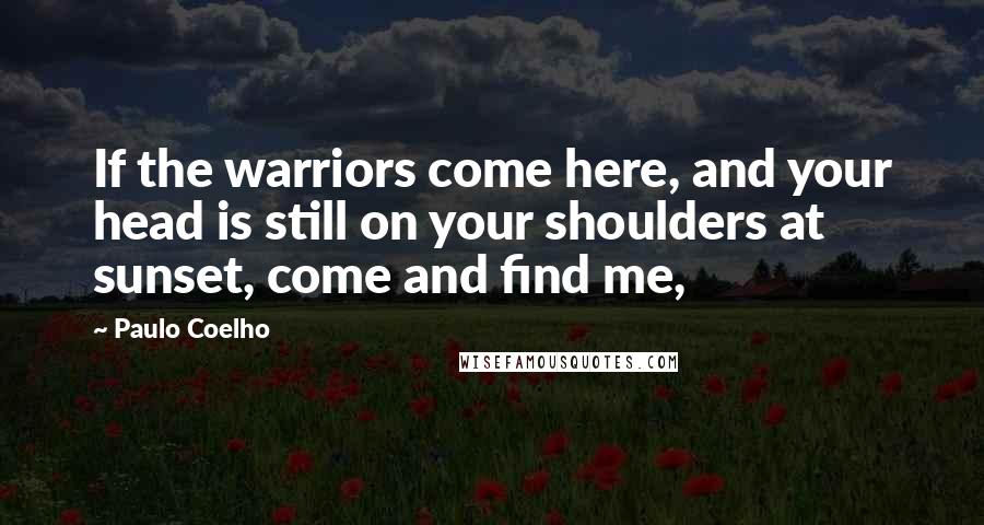 Paulo Coelho Quotes: If the warriors come here, and your head is still on your shoulders at sunset, come and find me,