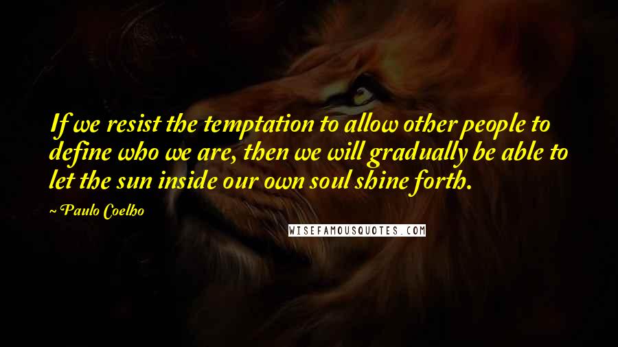 Paulo Coelho Quotes: If we resist the temptation to allow other people to define who we are, then we will gradually be able to let the sun inside our own soul shine forth.