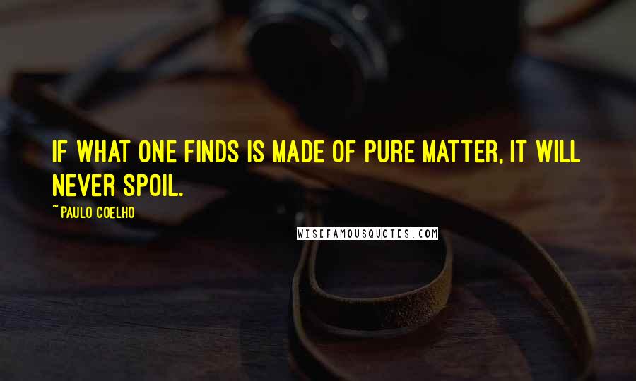 Paulo Coelho Quotes: If what one finds is made of pure matter, it will never spoil.