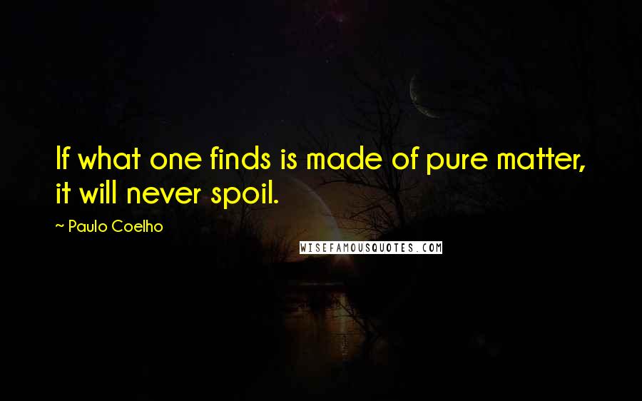 Paulo Coelho Quotes: If what one finds is made of pure matter, it will never spoil.