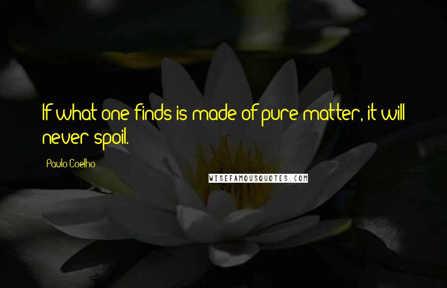 Paulo Coelho Quotes: If what one finds is made of pure matter, it will never spoil.