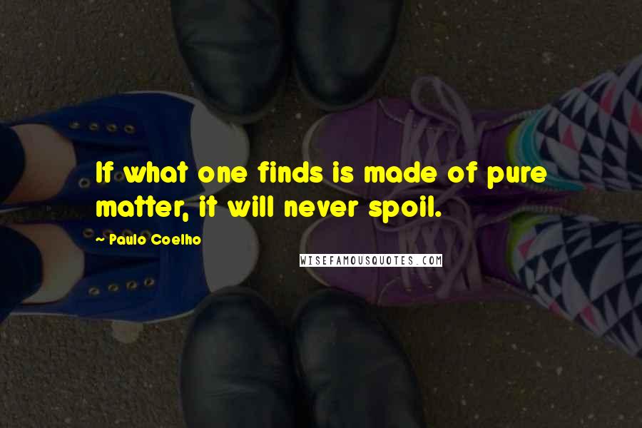 Paulo Coelho Quotes: If what one finds is made of pure matter, it will never spoil.