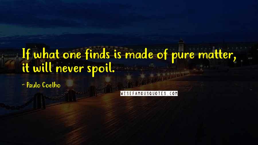 Paulo Coelho Quotes: If what one finds is made of pure matter, it will never spoil.