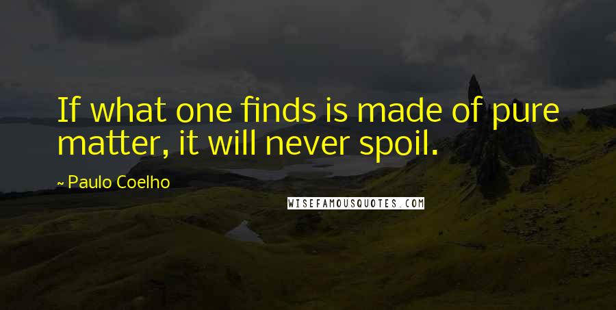 Paulo Coelho Quotes: If what one finds is made of pure matter, it will never spoil.