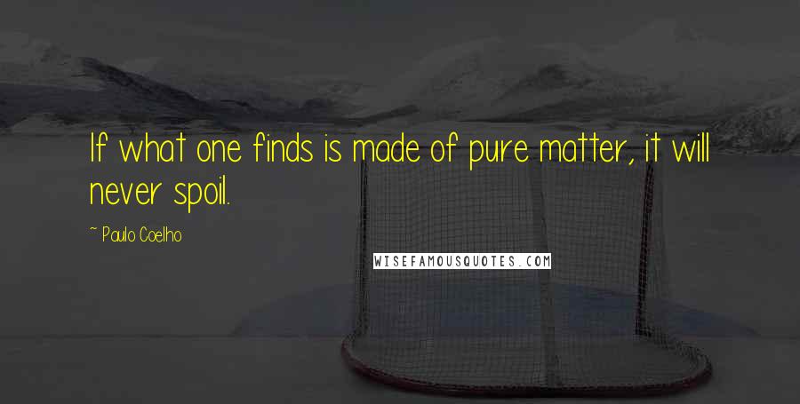 Paulo Coelho Quotes: If what one finds is made of pure matter, it will never spoil.