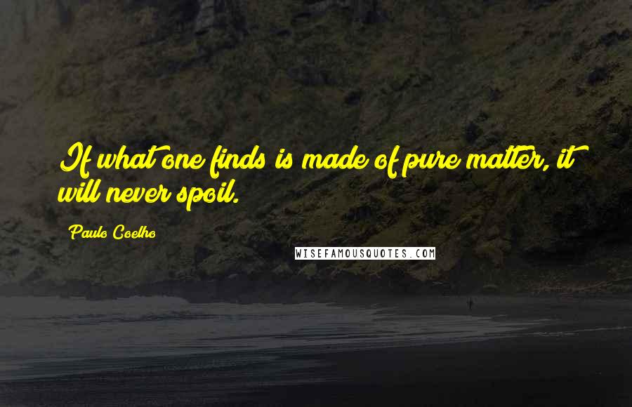 Paulo Coelho Quotes: If what one finds is made of pure matter, it will never spoil.