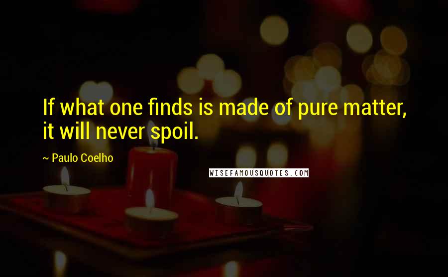 Paulo Coelho Quotes: If what one finds is made of pure matter, it will never spoil.