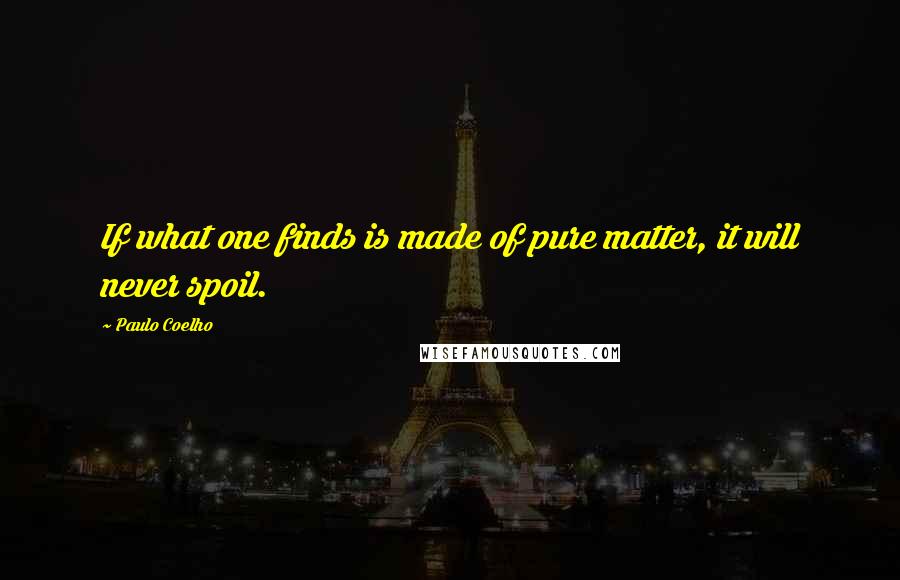 Paulo Coelho Quotes: If what one finds is made of pure matter, it will never spoil.