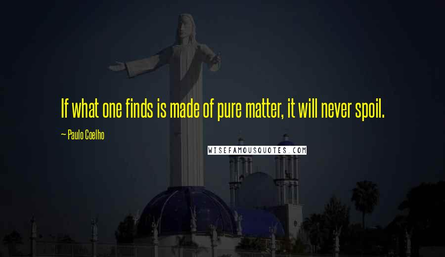 Paulo Coelho Quotes: If what one finds is made of pure matter, it will never spoil.