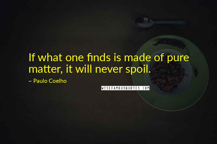 Paulo Coelho Quotes: If what one finds is made of pure matter, it will never spoil.