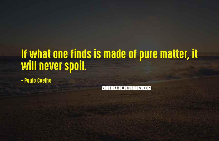 Paulo Coelho Quotes: If what one finds is made of pure matter, it will never spoil.