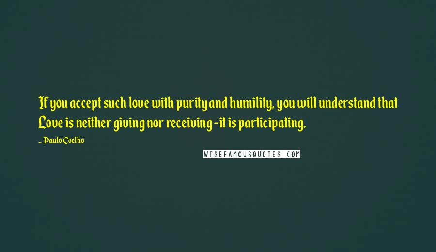 Paulo Coelho Quotes: If you accept such love with purity and humility, you will understand that Love is neither giving nor receiving -it is participating.