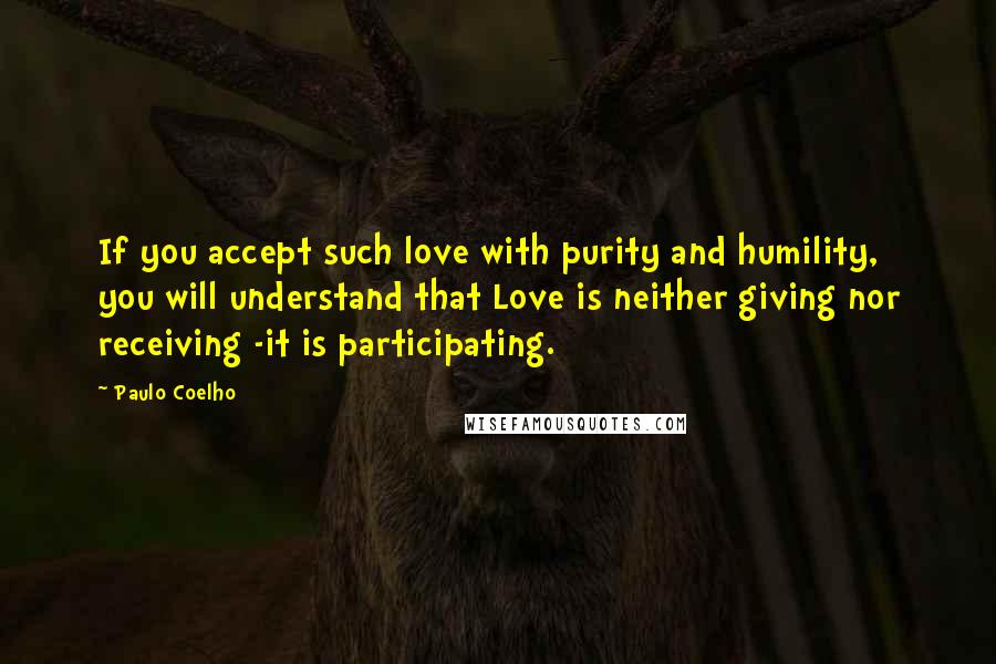 Paulo Coelho Quotes: If you accept such love with purity and humility, you will understand that Love is neither giving nor receiving -it is participating.