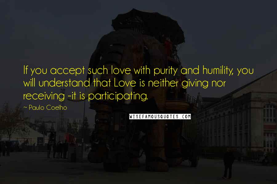 Paulo Coelho Quotes: If you accept such love with purity and humility, you will understand that Love is neither giving nor receiving -it is participating.