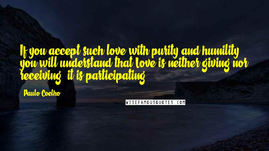 Paulo Coelho Quotes: If you accept such love with purity and humility, you will understand that Love is neither giving nor receiving -it is participating.