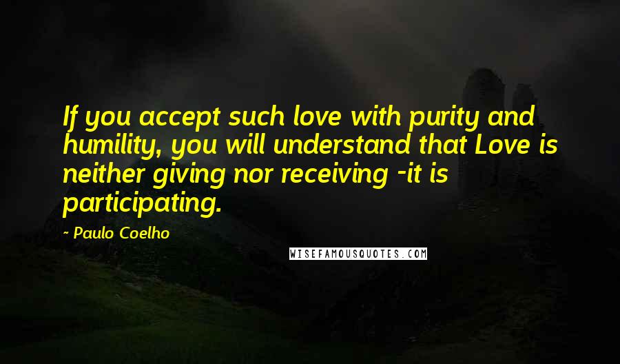 Paulo Coelho Quotes: If you accept such love with purity and humility, you will understand that Love is neither giving nor receiving -it is participating.