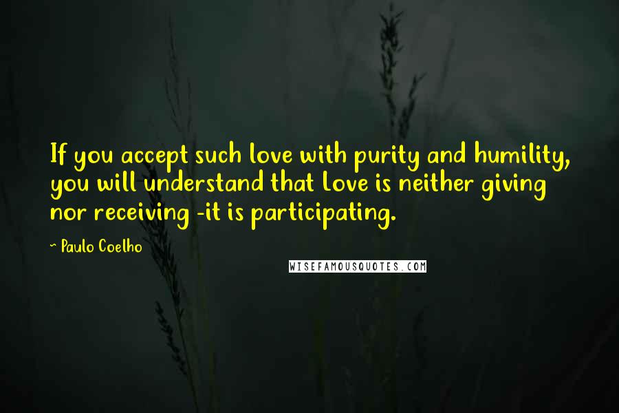 Paulo Coelho Quotes: If you accept such love with purity and humility, you will understand that Love is neither giving nor receiving -it is participating.