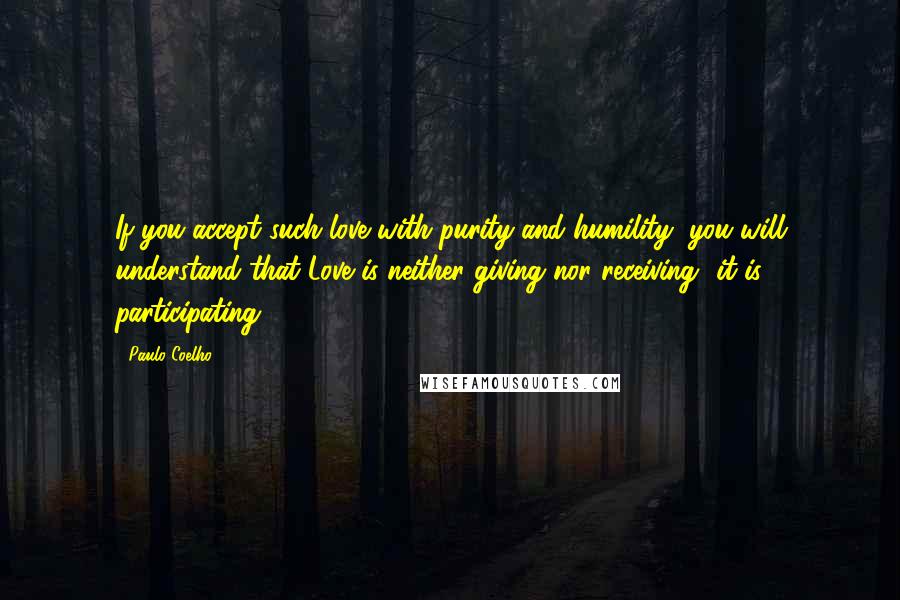 Paulo Coelho Quotes: If you accept such love with purity and humility, you will understand that Love is neither giving nor receiving -it is participating.