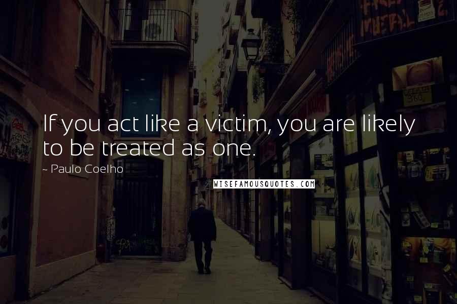 Paulo Coelho Quotes: If you act like a victim, you are likely to be treated as one.